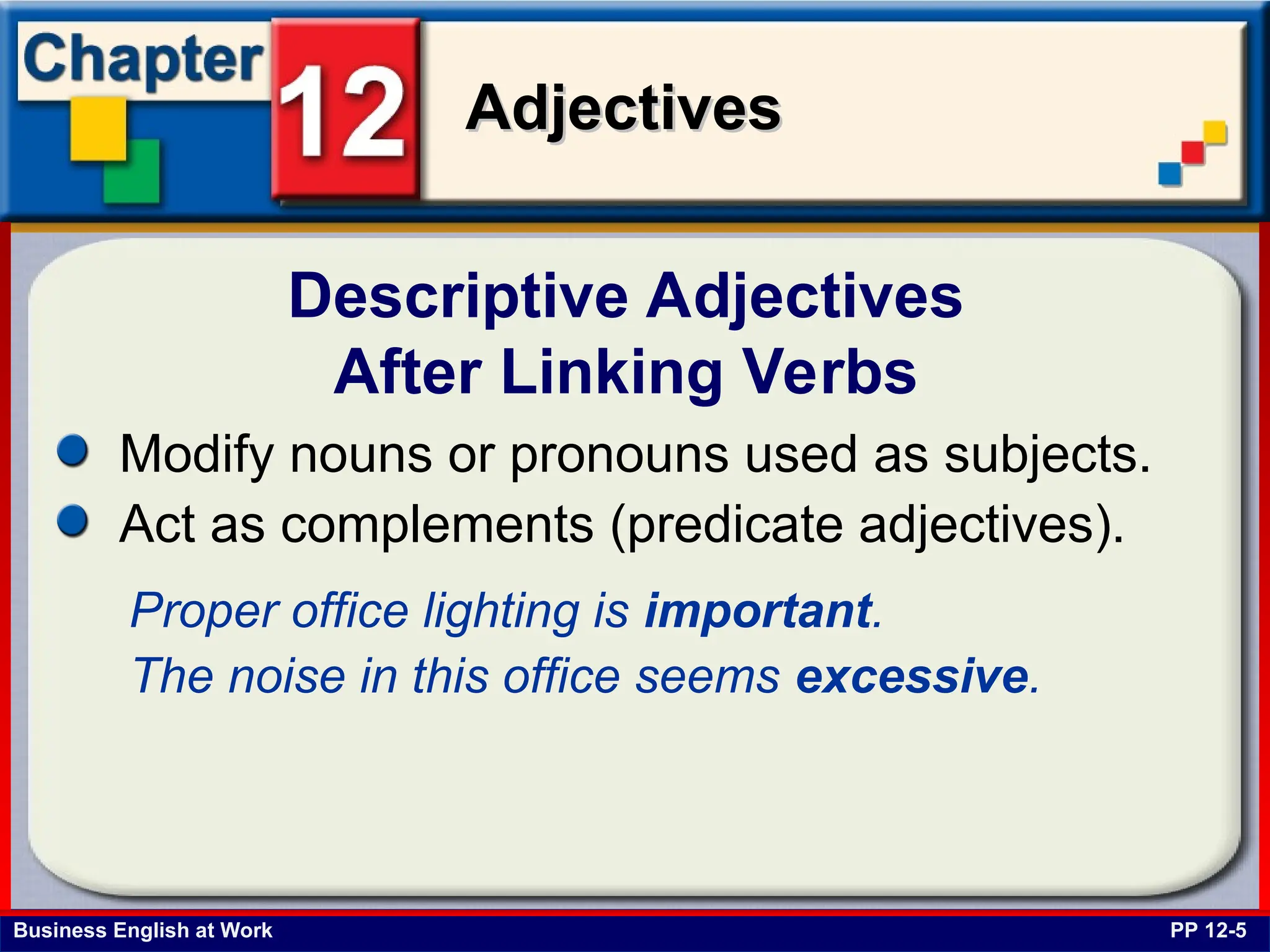 Business English at Work
Adjectives
Adjectives
Descriptive Adjectives
After Linking Verbs
PP 12-5
Modify nouns or pronouns used as subjects.
Act as complements (predicate adjectives).
Proper office lighting is important.
The noise in this office seems excessive.
 