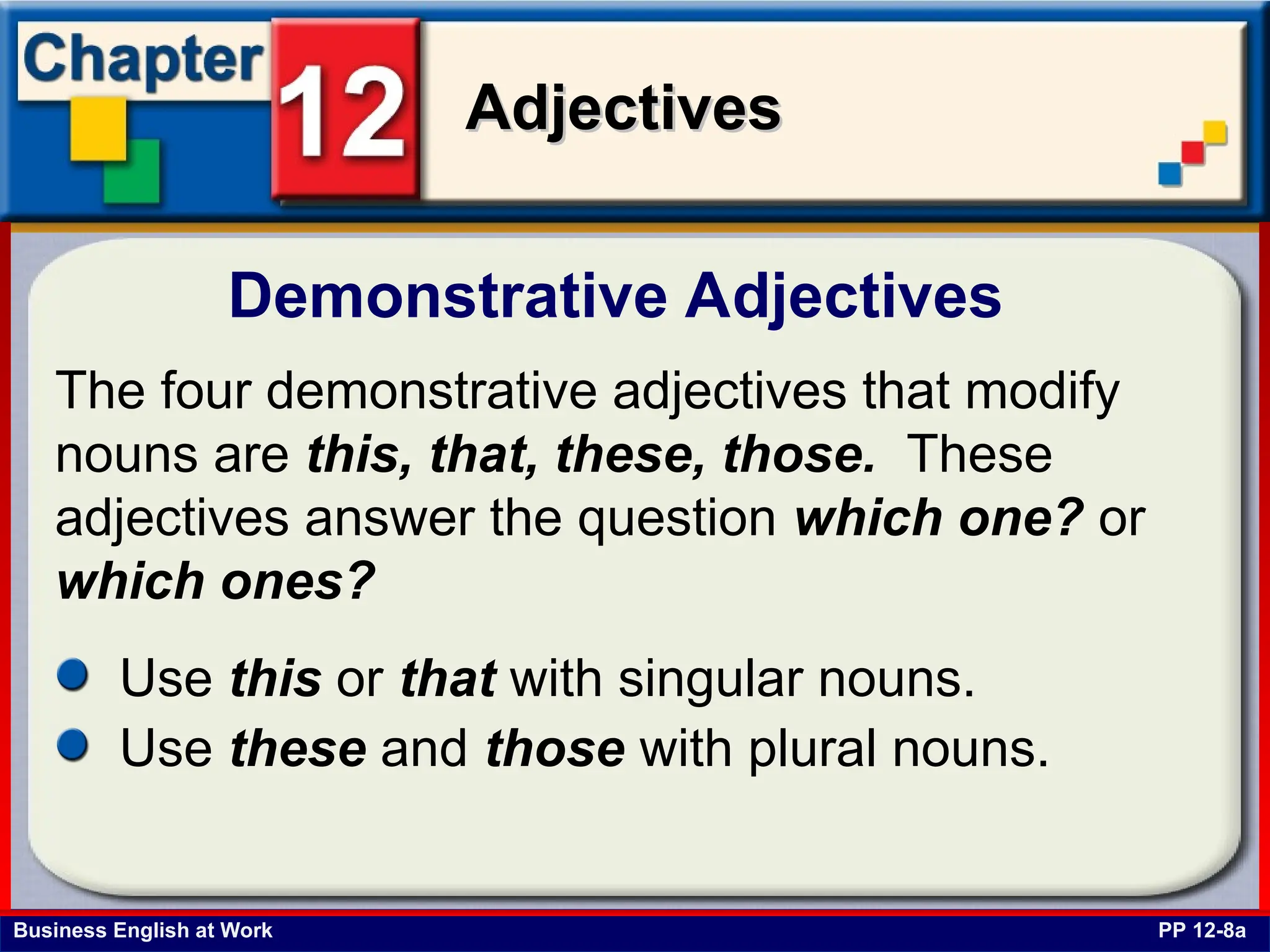 Business English at Work
Adjectives
Adjectives
Demonstrative Adjectives
PP 12-8a
The four demonstrative adjectives that modify
nouns are this, that, these, those. These
adjectives answer the question which one? or
which ones?
Use this or that with singular nouns.
Use these and those with plural nouns.
 