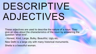 DESCRIPTIVE
ADJECTIVES
These adjectives are used to describe the nature of a noun. They
give an idea about the characteristics of the noun by answering the
question 'what kind'.
- Honest, Kind, Large, Bulky, Beautiful, Ugly etc.
New Delhi is a large city with many historical monuments.
Sheila is a beautiful woman.
 