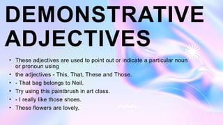 DEMONSTRATIVE
ADJECTIVES
• These adjectives are used to point out or indicate a particular noun
or pronoun using
• the adjectives - This, That, These and Those.
• - That bag belongs to Neil.
• Try using this paintbrush in art class.
• - I really like those shoes.
• These flowers are lovely.
 