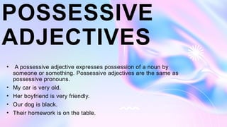 POSSESSIVE
ADJECTIVES
• A possessive adjective expresses possession of a noun by
someone or something. Possessive adjectives are the same as
possessive pronouns.
• My car is very old.
• Her boyfriend is very friendly.
• Our dog is black.
• Their homework is on the table.
 