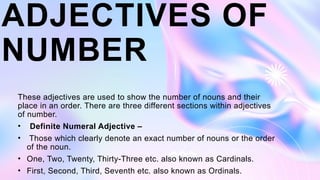 ADJECTIVES OF
NUMBER
These adjectives are used to show the number of nouns and their
place in an order. There are three different sections within adjectives
of number.
• Definite Numeral Adjective –
• Those which clearly denote an exact number of nouns or the order
of the noun.
• One, Two, Twenty, Thirty-Three etc. also known as Cardinals.
• First, Second, Third, Seventh etc. also known as Ordinals.
 