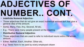 ADJECTIVES OF
NUMBER.. CONT.
• Indefinite Numeral Adjective-
• Those adjectives that do not give an exact numerical amount but Just give a
general idea of the amount.
• Some, Many, Few, Any, Several, All etc.
• E.g.: There were many people present at the meeting.
• Distributive Numeral Adjective-
• Those adjectives that are used to refer to individual nouns within the whole
amount.
• Either, Neither, Each, Another, Other etc.
• E.g: Taxes have to be paid by every employed citizen
 
