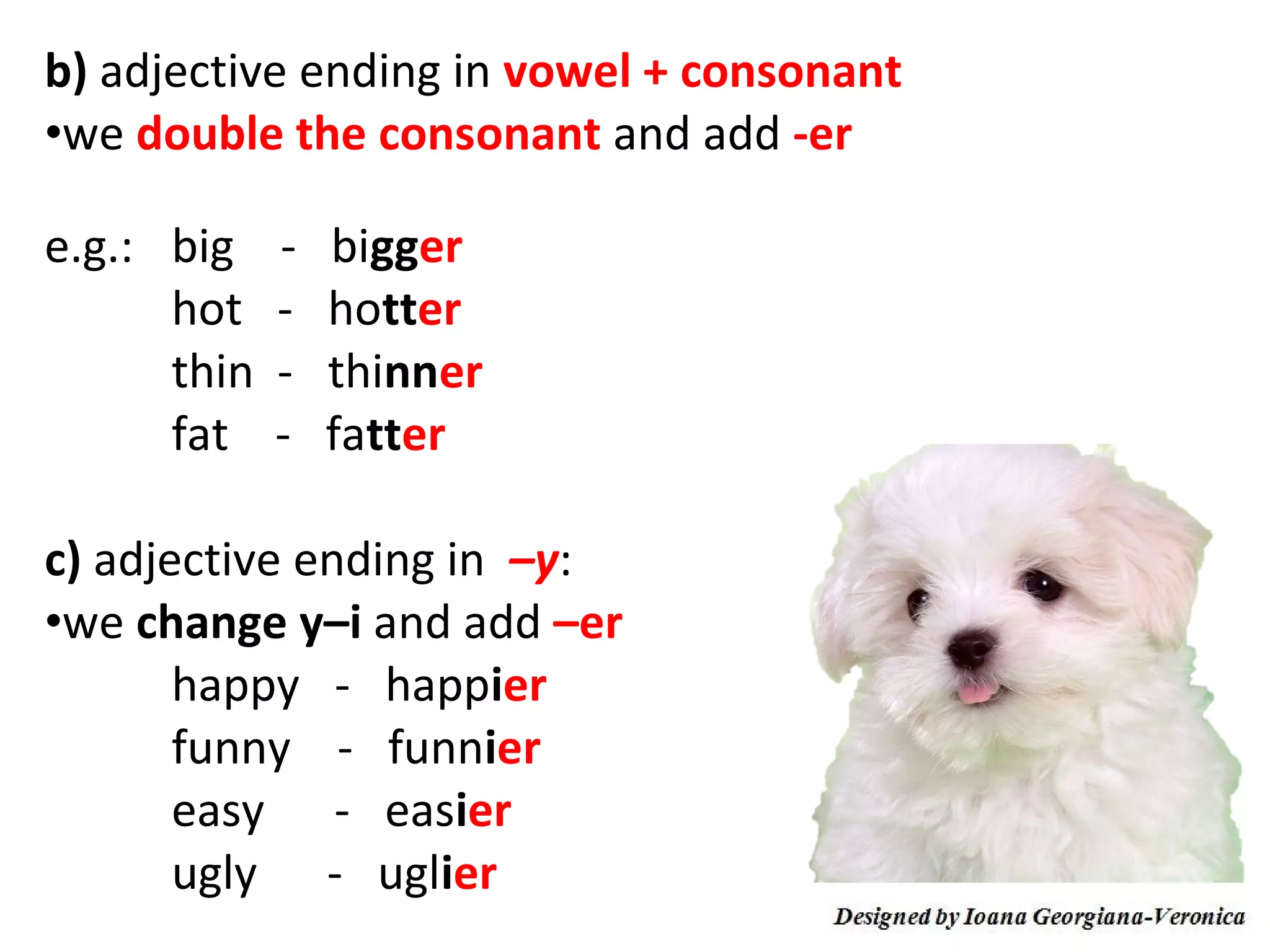 b) adjective ending in vowel + consonant
•we double the consonant and add -er

e.g.: big    -   bigger
      hot    -   hotter
      thin   -   thinner
      fat    -   fatter

c) adjective ending in –y:
•we change y–i and add –er
       happy - happier
       funny - funnier
       easy - easier
       ugly - uglier
 