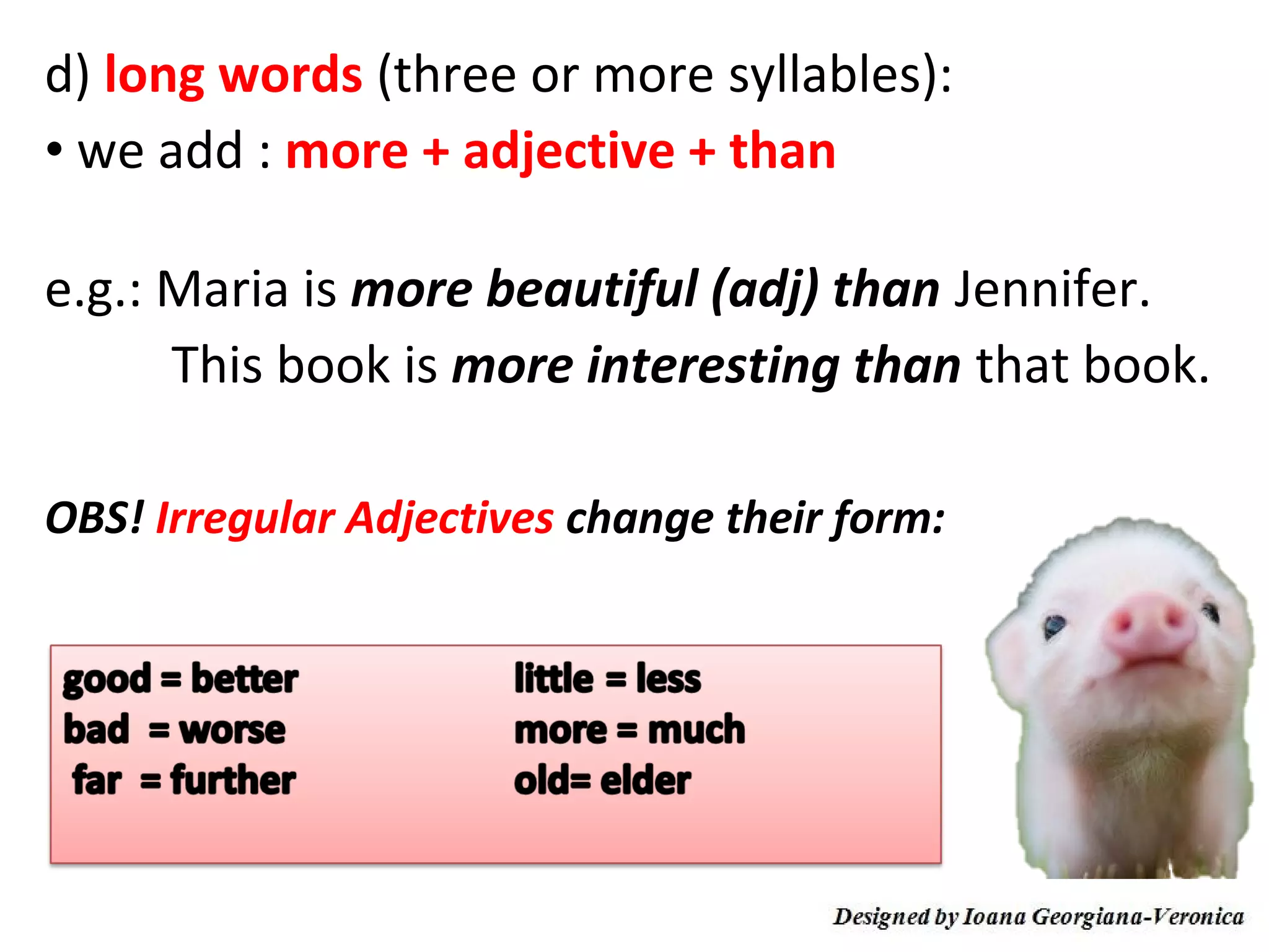 d) long words (three or more syllables):
• we add : more + adjective + than

e.g.: Maria is more beautiful (adj) than Jennifer.
      This book is more interesting than that book.

OBS! Irregular Adjectives change their form:
 