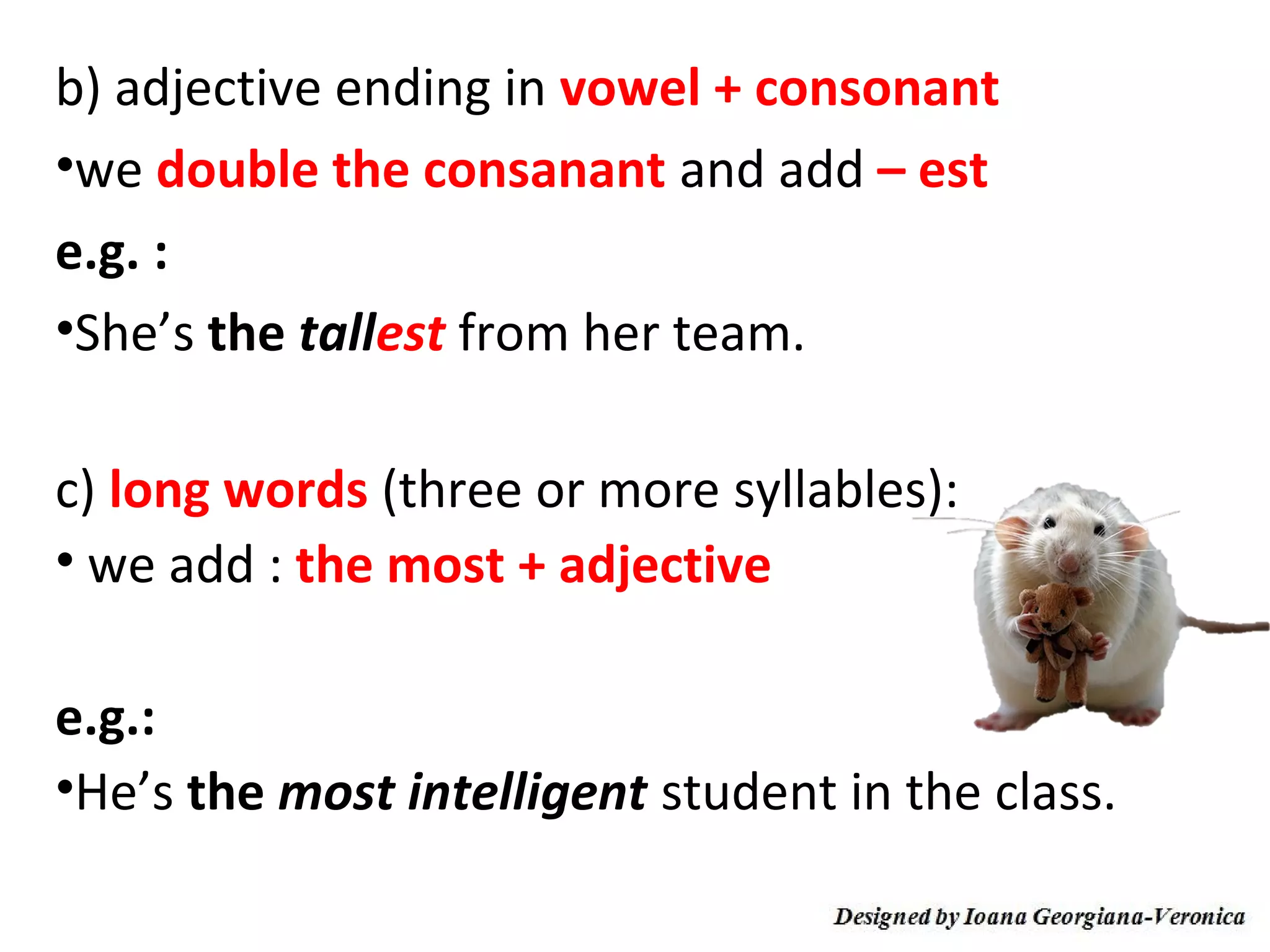 b) adjective ending in vowel + consonant
•we double the consanant and add – est
e.g. :
•She’s the tallest from her team.

c) long words (three or more syllables):
• we add : the most + adjective

e.g.:
•He’s the most intelligent student in the class.
 