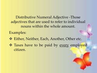 Distributive Numeral Adjective -Those
adjectives that are used to refer to individual
nouns within the whole amount.
Examples:
 Either, Neither, Each, Another, Other etc.
 Taxes have to be paid by every employed
citizen.
 
