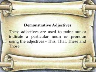 Demonstrative Adjectives
These adjectives are used to point out or
indicate a particular noun or pronoun
using the adjectives - This, That, These and
Those.
 