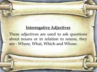 Interrogative Adjectives
These adjectives are used to ask questions
about nouns or in relation to nouns, they
are - Where, What, Which and Whose.
 