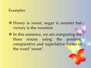 Examples:
 Honey is sweet, sugar is sweeter but
victory is the sweetest.
 In this sentence, we are comparing the
three nouns using the positive,
comparative and superlative forms of
the word ‘sweet’.
 