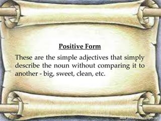 Positive Form
These are the simple adjectives that simply
describe the noun without comparing it to
another - big, sweet, clean, etc.
 