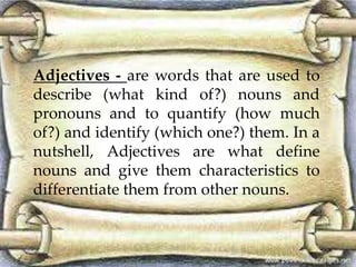 Adjectives - are words that are used to
describe (what kind of?) nouns and
pronouns and to quantify (how much
of?) and identify (which one?) them. In a
nutshell, Adjectives are what define
nouns and give them characteristics to
differentiate them from other nouns.
 