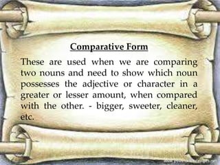 Comparative Form
These are used when we are comparing
two nouns and need to show which noun
possesses the adjective or character in a
greater or lesser amount, when compared
with the other. - bigger, sweeter, cleaner,
etc.
 