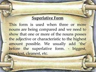 Superlative Form
This form is used when three or more
nouns are being compared and we need to
show that one or more of the nouns posses
the adjective or characteristic to the highest
amount possible. We usually add ‘the’
before the superlative form. - biggest,
sweetest, cleanest, etc.
 