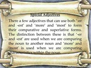 Special Adjectives
There a few adjectives that can use both ‘-er
and -est’ and ‘more’ and ‘most’ to form
their comparative and superlative forms.
The distinction between these is that ‘-er
and -est’ are used when we are comparing
the noun to another noun and ‘more’ and
‘most’ is used when we are comparing
characteristics within the noun.
 