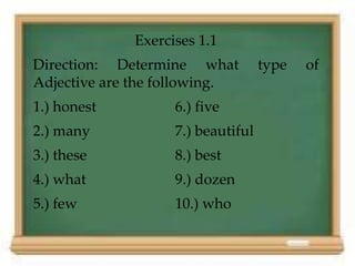 Exercises 1.1
Direction: Determine what type of
Adjective are the following.
1.) honest 6.) five
2.) many 7.) beautiful
3.) these 8.) best
4.) what 9.) dozen
5.) few 10.) who
 