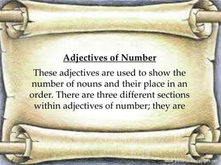 Adjectives of Number
These adjectives are used to show the
number of nouns and their place in an
order. There are three different sections
within adjectives of number; they are
 