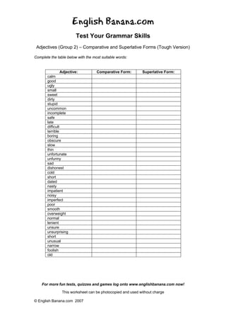 English Banana.com
Test Your Grammar Skills
Adjectives (Group 2) – Comparative and Superlative Forms (Tough Version)
For more fun tests, quizzes and games log onto www.englishbanana.com now!
This worksheet can be photocopied and used without charge
© English Banana.com 2007
Complete the table below with the most suitable words:
Adjective: Comparative Form: Superlative Form:
calm
good
ugly
small
sweet
dirty
stupid
uncommon
incomplete
safe
late
difficult
terrible
boring
obscure
slow
thin
unfortunate
unfunny
sad
dishonest
cold
short
dated
nasty
impatient
noisy
imperfect
poor
smooth
overweight
normal
lenient
unsure
unsurprising
short
unusual
narrow
foolish
old
 