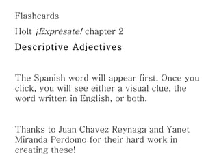 Flashcards Holt  ¡Exprésate!  chapter 2 Descriptive Adjectives The Spanish word will appear first. Once you click, you will see either a visual clue, the word written in English, or both. Thanks to Juan Chavez Reynaga and Yanet Miranda Perdomo for their hard work in creating these! 