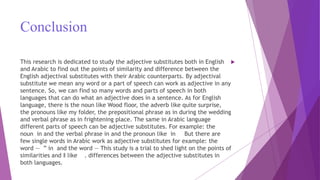 Conclusion
This research is dedicated to study the adjective substitutes both in English
and Arabic to find out the points of similarity and difference between the
English adjectival substitutes with their Arabic counterparts. By adjectival
substitute we mean any word or a part of speech can work as adjective in any
sentence. So, we can find so many words and parts of speech in both
languages that can do what an adjective does in a sentence. As for English
language, there is the noun like Wood floor, the adverb like quite surprise,
the pronouns like my folder, the prepositional phrase as in during the wedding
and verbal phrase as in frightening place. The same in Arabic language
different parts of speech can be adjective substitutes. For example: the
noun in and the verbal phrase in and the pronoun like in But there are
few single words in Arabic work as adjective substitutes for example: the
word ― ” in and the word ― This study is a trial to shed light on the points of
similarities and ‖ like . differences between the adjective substitutes in
both languages.
 