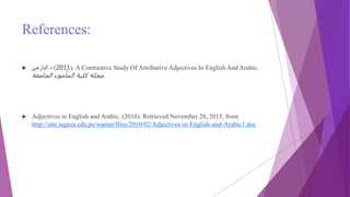 References:
 ‫د‬.‫اليازجي‬ (2011). A Contrastive Study Of Attributive Adjectives In English And Arabic.
‫الجامعة‬ ‫المأمون‬ ‫كلية‬ ‫مجلة‬.
 Adjectives in English and Arabic. (2010). Retrieved November 28, 2015, from
http://site.iugaza.edu.ps/wamer/files/2010/02/Adjectives-in-English-and-Arabic1.doc
 