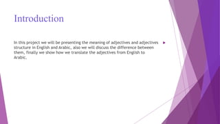 Introduction
In this project we will be presenting the meaning of adjectives and adjectives
structure in English and Arabic, also we will discuss the difference between
them, finally we show how we translate the adjectives from English to
Arabic.
 