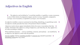 Adjectives in English
 The adjective can be defined as "a word that modifies, or qualifies, a noun or pronoun,
in one of three forms of comparative degree: positive (strong, beautiful), comparative
(stronger, more beautiful), or superlative (strongest, most beautiful).
An adjective modifies a noun or a pronoun by describing, identifying, or quantifying words.
An adjective usually precedes the noun or the pronoun which it modifies.
Adjectives nearly always appear immediately before the noun or noun phrase that they
modify. Sometimes they appear in a string of adjectives, and when they do, they appear in a
set order according to category.
When indefinite pronouns — such as something, someone, and anybody— are modified by
an adjective, the adjective comes after the pronoun.
Anyone capable of doing something horrible to someone nice should be punished.
Something wicked this way comes.
 