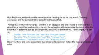 Most English adjectives have the same form for the singular as for the plural. The only
exceptions are the demonstrative adjectives this and that.
Notice that we have two words – the first is an adjective and the second is the noun that it
describes or qualifies. And needless to say, the adjective will always stay the same while the
noun that it describes can be of any gender, plurality, or definiteness. For example, we can
say
• Gender: “the ferocious lion” and “the ferocious lioness”
• Plurality: “the ferocious lion” and “the ferocious lions”
• Definiteness: “the ferocious lion” and “a ferocious lion”
However, there are some exceptions that let adjectives do not follow the main grammatical
rules.
 