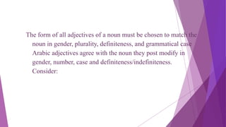 The form of all adjectives of a noun must be chosen to match the
noun in gender, plurality, definiteness, and grammatical case
Arabic adjectives agree with the noun they post modify in
gender, number, case and definiteness/indefiniteness.
Consider:
 