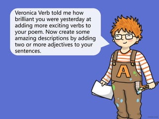 Veronica Verb told me how
brilliant you were yesterday at
adding more exciting verbs to
your poem. Now create some
amazing descriptions by adding
two or more adjectives to your
sentences.
 
