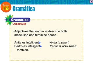• Adjectives that end in -e describe both
masculine and feminine nouns.
Anita es inteligente. Anita is smart.
Pedro es inteligente Pedro is also smart.
también.
Adjectives
 