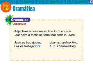 • Adjectives whose masculine form ends in
-dor have a feminine form that ends in -dora.
Juan es trabajador. Juan is hardworking.
Luz es trabajadora. Luz is hardworking.
Adjectives
 