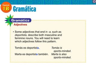 • Some adjectives that end in -a, such as
deportista, describe both masculine and
feminine nouns. You will need to learn
which adjectives follow this pattern.
Tomás es deportista. Tomás is
sports-minded.
Marta es deportista también. Marta is also
sports-minded.
Adjectives
 
