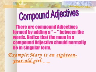 There are compound Adjectives
 formed by adding a “ – ” between the
 words. Notice that the noun in a
 compound Adjective should normally
 be in singular form.
Example:Mary is an eighteen-
 year-old girl.
 