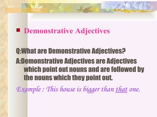    Demonstrative Adjectives

Q:What are Demonstrative Adjectives?
A:Demonstrative Adjectives are Adjectives
   which point out nouns and are followed by
   the nouns which they point out.
Example : This house is bigger than that one.
 