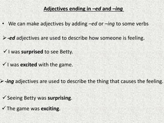 Adjectives ending in –ed and –ing
• We can make adjectives by adding –ed or –ing to some verbs
-ed adjectives are used to describe how someone is feeling.
I was surprised to see Betty.
I was excited with the game.
-ing adjectives are used to describe the thing that causes the feeling.
Seeing Betty was surprising.
The game was exciting.
 