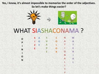 Yes, I know, it’s almost impossible to memorize the order of the adjectives.
So let’s make things easier?
WHAT SIASHACONAMA ?
O
P
I
N
I
O
N
S
I
Z
E
A
G
E
S
H
A
P
E
C
O
L
O
R
N
A
T
I
O
N
A
L
I
T
Y
M
A
T
E
R
I
A
L
 