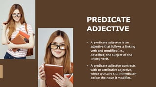 PREDICATE
ADJECTIVE
• A predicate adjective is an
adjective that follows a linking
verb and modifies (i.e.,
describes) the subject of the
linking verb.
• A predicate adjective contrasts
with an attributive adjective,
which typically sits immediately
before the noun it modifies.
 