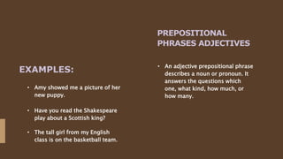 PREPOSITIONAL
PHRASES ADJECTIVES
• An adjective prepositional phrase
describes a noun or pronoun. It
answers the questions which
one, what kind, how much, or
how many.
• Amy showed me a picture of her
new puppy.
EXAMPLES:
• Have you read the Shakespeare
play about a Scottish king?
• The tall girl from my English
class is on the basketball team.
 