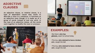 An adjective clause, or relative clause, is a
type of dependent clause that works to
describe a noun in a sentence. It functions as
an adjective even though it is made up of a
group of words instead of just one word. In
the case of an adjective clause, all the words
work together to modify the noun or pronoun.
•My friend, who has
glasses, wasn't at school today.
ADJECTIVE
CLAUSES
EXAMPLES:
•The boy, who claimed to have a broken
arm, caught the ball.
•The boy, who claimed to have a broken
arm, caught the ball.
 