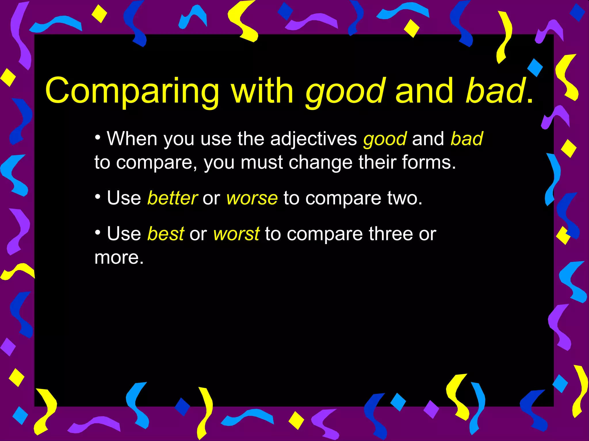 Comparing with good and bad.
  • When you use the adjectives good and bad
  to compare, you must change their forms.
  • Use better or worse to compare two.
  • Use best or worst to compare three or
  more.
 