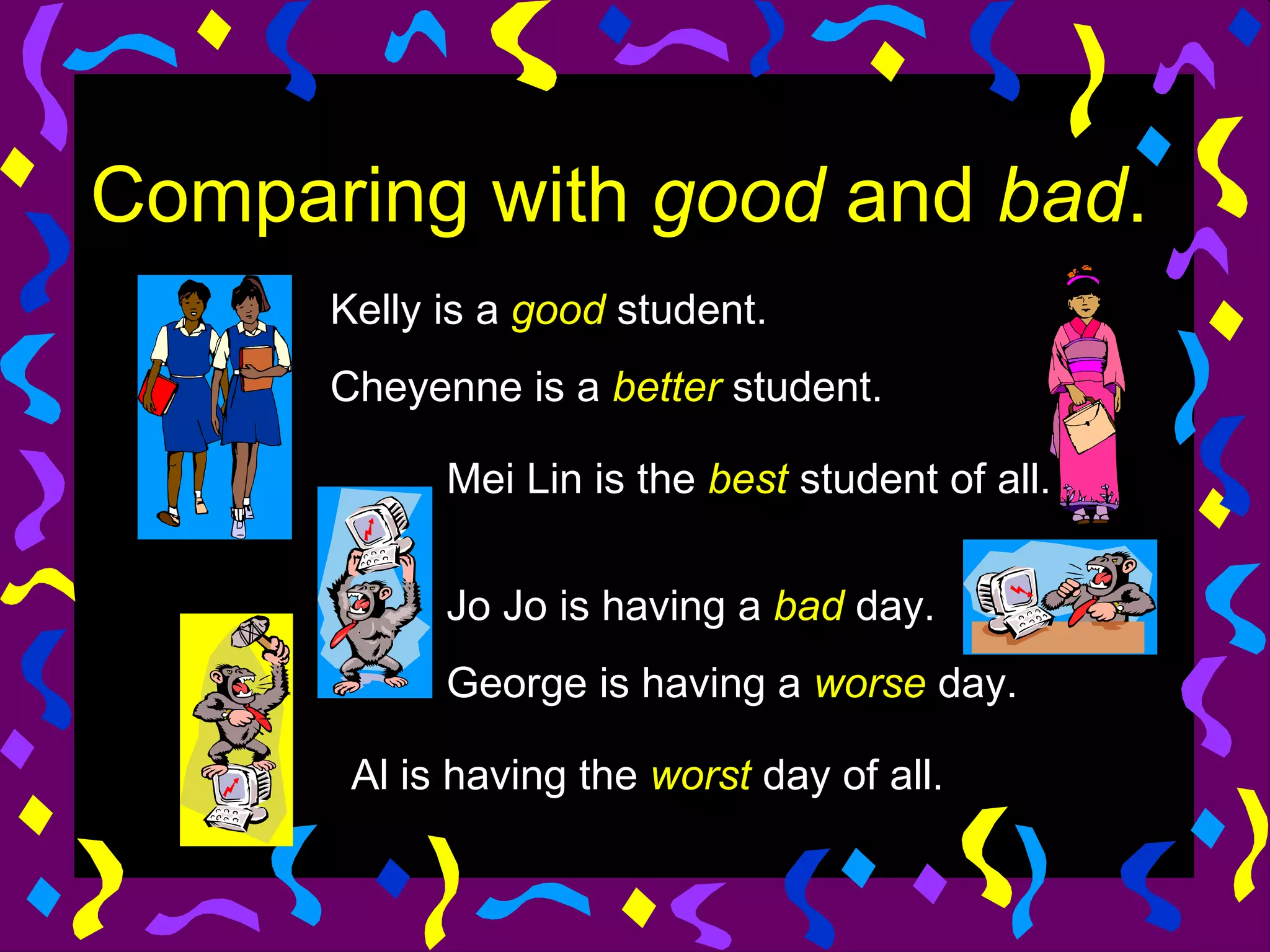 Comparing with good and bad.
      Kelly is a good student.
      Cheyenne is a better student.

            Mei Lin is the best student of all.


            Jo Jo is having a bad day.
            George is having a worse day.

       Al is having the worst day of all.
 