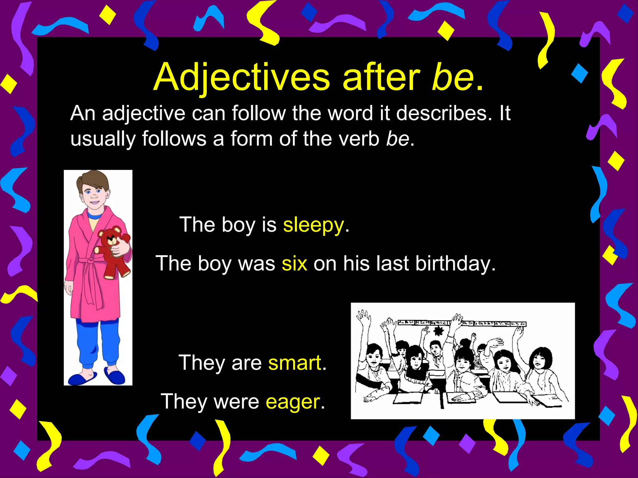 Adjectives after be.
An adjective can follow the word it describes. It
usually follows a form of the verb be.



            The boy is sleepy.
         The boy was six on his last birthday.



            They are smart.
          They were eager.
 