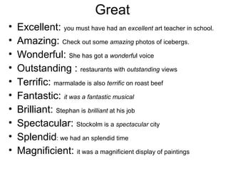 Great
• Excellent: you must have had an excellent art teacher in school.
• Amazing: Check out some amazing photos of icebergs.
• Wonderful: She has got a wonderful voice
• Outstanding : restaurants with outstanding views
• Terrific: marmalade is also terrific on roast beef
• Fantastic: it was a fantastic musical
• Brilliant: Stephan is brilliant at his job
• Spectacular: Stockolm is a spectacular city
• Splendid: we had an splendid time
• Magnificient: it was a magnificient display of paintings
 