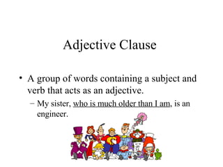 Adjective Clause A group of words containing a subject and verb that acts as an adjective. My sister,  who is much older than I am , is an engineer. 