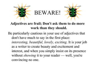 BEWARE! Adjectives are frail; Don't ask them to do more work than they should.   Be particularly cautious in your use of adjectives that don't have much to say in the first place:  interesting, beautiful, lovely, exciting . It is your job as a writer to create beauty and excitement and interest, and when you simply insist on its presence without  showing  it to your reader — well, you're convincing no one. 