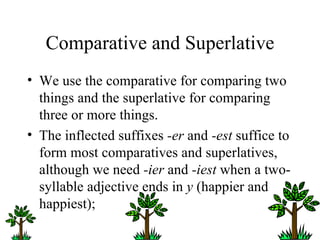 Comparative and Superlative We use the comparative for comparing two things and the superlative for comparing three or more things. The inflected suffixes  -er  and  -est  suffice to form most comparatives and superlatives, although we need  -ier  and  -iest  when a two-syllable adjective ends in  y  (happier and happiest);  