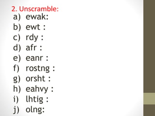 a) ewak:
b) ewt :
c) rdy :
d) afr :
e) eanr :
f) rostng :
g) orsht :
h) eahvy :
i) lhtig :
j) olng:
2. Unscramble:
 