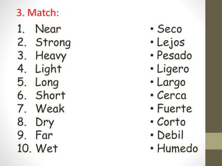 3. Match:
1. Near
2. Strong
3. Heavy
4. Light
5. Long
6. Short
7. Weak
8. Dry
9. Far
10. Wet
• Seco
• Lejos
• Pesado
• Ligero
• Largo
• Cerca
• Fuerte
• Corto
• Debil
• Humedo
 