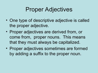 Proper Adjectives
• One type of descriptive adjective is called
the proper adjective.
• Proper adjectives are derived from, or
come from, proper nouns. This means
that they must always be capitalized.
• Proper adjectives sometimes are formed
by adding a suffix to the proper noun.
 